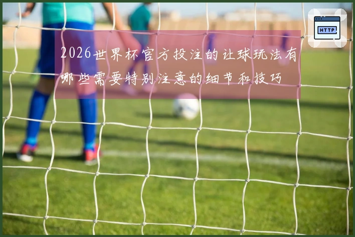 2026世界杯官方投注的让球玩法有哪些需要特别注意的细节和技巧