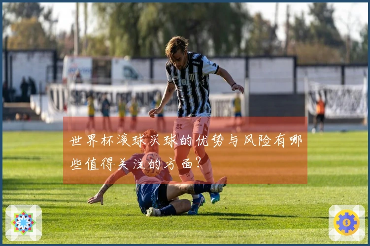 世界杯滚球买球的优势与风险有哪些值得关注的方面？